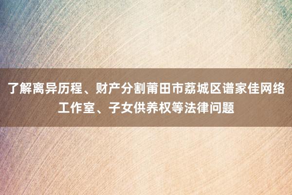 了解离异历程、财产分割莆田市荔城区谱家佳网络工作室、子女供养权等法律问题
