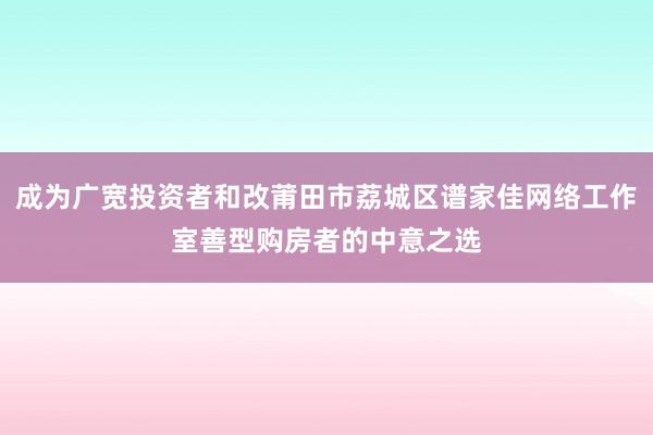 成为广宽投资者和改莆田市荔城区谱家佳网络工作室善型购房者的中意之选